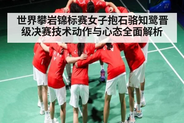 世界攀岩锦标赛女子抱石骆知鹭晋级决赛技术动作与心态全面解析